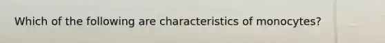 Which of the following are characteristics of monocytes?