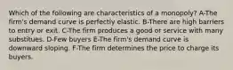 Which of the following are characteristics of a monopoly? A-The firm's demand curve is perfectly elastic. B-There are high barriers to entry or exit. C-The firm produces a good or service with many substitues. D-Few buyers E-The firm's demand curve is downward sloping. F-The firm determines the price to charge its buyers.