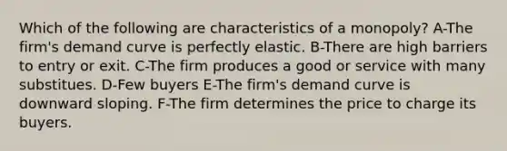 Which of the following are characteristics of a monopoly? A-The firm's demand curve is perfectly elastic. B-There are high barriers to entry or exit. C-The firm produces a good or service with many substitues. D-Few buyers E-The firm's demand curve is downward sloping. F-The firm determines the price to charge its buyers.