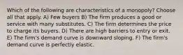 Which of the following are characteristics of a monopoly? Choose all that apply. A) Few buyers B) The firm produces a good or service with many substitutes. C) The firm determines the price to charge its buyers. D) There are high barriers to entry or exit. E) The firm's demand curve is downward sloping. F) The firm's demand curve is perfectly elastic.