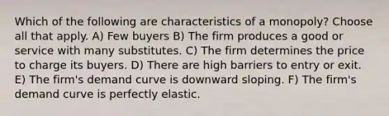 Which of the following are characteristics of a monopoly? Choose all that apply. A) Few buyers B) The firm produces a good or service with many substitutes. C) The firm determines the price to charge its buyers. D) There are high barriers to entry or exit. E) The firm's demand curve is downward sloping. F) The firm's demand curve is perfectly elastic.