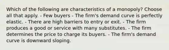 Which of the following are characteristics of a monopoly? Choose all that apply. - Few buyers - The firm's demand curve is perfectly elastic. - There are high barriers to entry or exit. - The firm produces a good or service with many substitutes. - The firm determines the price to charge its buyers. - The firm's demand curve is downward sloping.