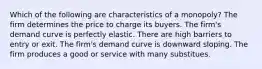 Which of the following are characteristics of a monopoly? The firm determines the price to charge its buyers. The firm's demand curve is perfectly elastic. There are high barriers to entry or exit. The firm's demand curve is downward sloping. The firm produces a good or service with many substitues.