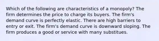 Which of the following are characteristics of a monopoly? The firm determines the price to charge its buyers. The firm's demand curve is perfectly elastic. There are high barriers to entry or exit. The firm's demand curve is downward sloping. The firm produces a good or service with many substitues.