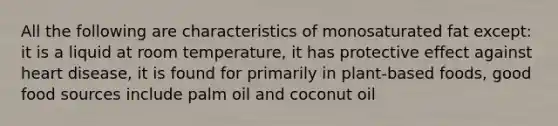 All the following are characteristics of monosaturated fat except: it is a liquid at room temperature, it has protective effect against heart disease, it is found for primarily in plant-based foods, good food sources include palm oil and coconut oil