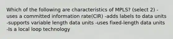 Which of the following are characteristics of MPLS? (select 2) -uses a committed information rate(CIR) -adds labels to data units -supports variable length data units -uses fixed-length data units -Is a local loop technology