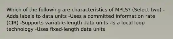 Which of the following are characteristics of MPLS? (Select two) -Adds labels to data units -Uses a committed information rate (CIR) -Supports variable-length data units -Is a local loop technology -Uses fixed-length data units