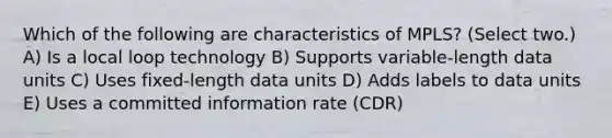 Which of the following are characteristics of MPLS? (Select two.) A) Is a local loop technology B) Supports variable-length data units C) Uses fixed-length data units D) Adds labels to data units E) Uses a committed information rate (CDR)