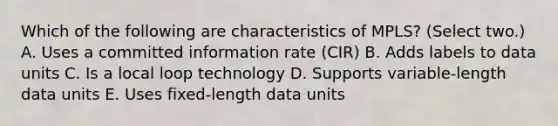 Which of the following are characteristics of MPLS? (Select two.) A. Uses a committed information rate (CIR) B. Adds labels to data units C. Is a local loop technology D. Supports variable-length data units E. Uses fixed-length data units