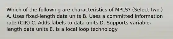 Which of the following are characteristics of MPLS? (Select two.) A. Uses fixed-length data units B. Uses a committed information rate (CIR) C. Adds labels to data units D. Supports variable-length data units E. Is a local loop technology