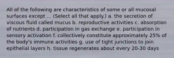 All of the following are characteristics of some or all mucosal surfaces except ... (Select all that apply.) a. the secretion of viscous fluid called mucus b. reproductive activities c. absorption of nutrients d. participation in gas exchange e. participation in sensory activation f. collectively constitute approximately 25% of the body's immune activities g. use of tight junctions to join epithelial layers h. tissue regenerates about every 20-30 days