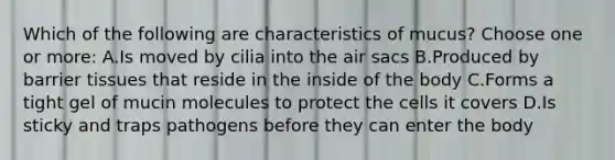 Which of the following are characteristics of mucus? Choose one or more: A.Is moved by cilia into the air sacs B.Produced by barrier tissues that reside in the inside of the body C.Forms a tight gel of mucin molecules to protect the cells it covers D.Is sticky and traps pathogens before they can enter the body