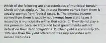 Which of the following are characteristics of municipal bonds? Check all that apply. A. The interest income earned from them is usually exempt from federal taxes. B. The interest income earned from them is usually not exempt from state taxes if issued by a municipality within that state. C. They do not pay a risk premium because state and local governments will not default on their debt obligations. D. Their yield is commonly 20-30% less than the yield offered on Treasury securities with similar maturities.