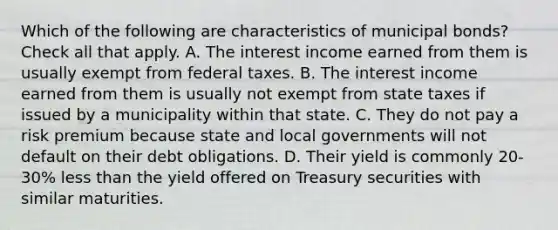 Which of the following are characteristics of municipal bonds? Check all that apply. A. The interest income earned from them is usually exempt from federal taxes. B. The interest income earned from them is usually not exempt from state taxes if issued by a municipality within that state. C. They do not pay a risk premium because state and local governments will not default on their debt obligations. D. Their yield is commonly 20-30% less than the yield offered on Treasury securities with similar maturities.