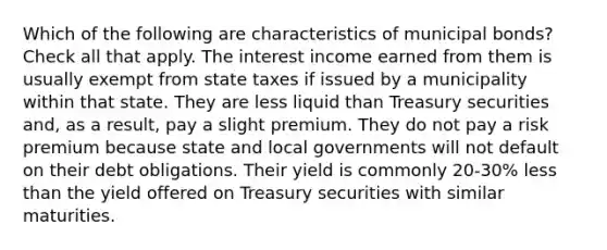 Which of the following are characteristics of municipal bonds? Check all that apply. The interest income earned from them is usually exempt from state taxes if issued by a municipality within that state. They are less liquid than Treasury securities and, as a result, pay a slight premium. They do not pay a risk premium because state and local governments will not default on their debt obligations. Their yield is commonly 20-30% less than the yield offered on Treasury securities with similar maturities.