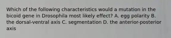 Which of the following characteristics would a mutation in the bicoid gene in Drosophila most likely effect? A. egg polarity B. the dorsal-ventral axis C. segmentation D. the anterior-posterior axis