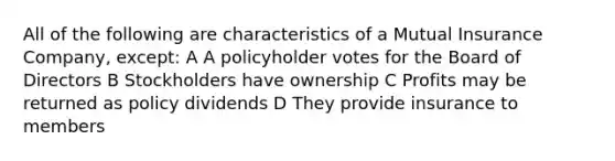 All of the following are characteristics of a Mutual Insurance Company, except: A A policyholder votes for the Board of Directors B Stockholders have ownership C Profits may be returned as policy dividends D They provide insurance to members