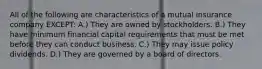 All of the following are characteristics of a mutual insurance company EXCEPT: A.) They are owned by stockholders. B.) They have minimum financial capital requirements that must be met before they can conduct business. C.) They may issue policy dividends. D.) They are governed by a board of directors.