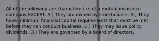 All of the following are characteristics of a mutual insurance company EXCEPT: A.) They are owned by stockholders. B.) They have minimum financial capital requirements that must be met before they can conduct business. C.) They may issue policy dividends. D.) They are governed by a board of directors.