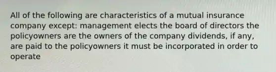 All of the following are characteristics of a mutual insurance company except: management elects the board of directors the policyowners are the owners of the company dividends, if any, are paid to the policyowners it must be incorporated in order to operate