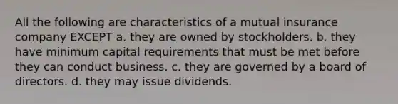 All the following are characteristics of a mutual insurance company EXCEPT a. they are owned by stockholders. b. they have minimum capital requirements that must be met before they can conduct business. c. they are governed by a board of directors. d. they may issue dividends.