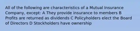 All of the following are characteristics of a Mutual Insurance Company, except: A They provide insurance to members B Profits are returned as dividends C Policyholders elect the Board of Directors D Stockholders have ownership