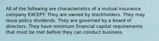 All of the following are characteristics of a mutual insurance company EXCEPT: They are owned by stockholders. They may issue policy dividends. They are governed by a board of directors. They have minimum financial capital requirements that must be met before they can conduct business.