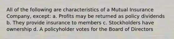 All of the following are characteristics of a Mutual Insurance Company, except: a. Profits may be returned as policy dividends b. They provide insurance to members c. Stockholders have ownership d. A policyholder votes for the Board of Directors