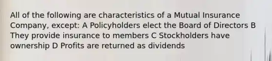 All of the following are characteristics of a Mutual Insurance Company, except: A Policyholders elect the Board of Directors B They provide insurance to members C Stockholders have ownership D Profits are returned as dividends