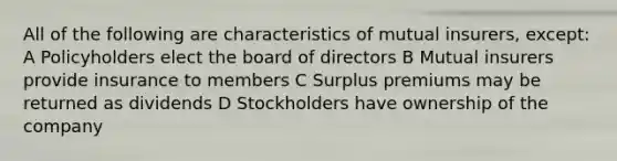 All of the following are characteristics of mutual insurers, except: A Policyholders elect the board of directors B Mutual insurers provide insurance to members C Surplus premiums may be returned as dividends D Stockholders have ownership of the company