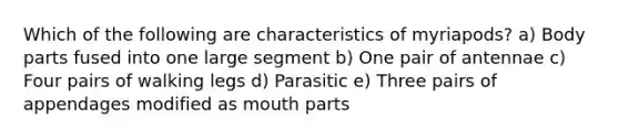 Which of the following are characteristics of myriapods? a) Body parts fused into one large segment b) One pair of antennae c) Four pairs of walking legs d) Parasitic e) Three pairs of appendages modified as mouth parts