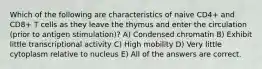 Which of the following are characteristics of naive CD4+ and CD8+ T cells as they leave the thymus and enter the circulation (prior to antigen stimulation)? A) Condensed chromatin B) Exhibit little transcriptional activity C) High mobility D) Very little cytoplasm relative to nucleus E) All of the answers are correct.