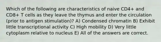 Which of the following are characteristics of naive CD4+ and CD8+ T cells as they leave the thymus and enter the circulation (prior to antigen stimulation)? A) Condensed chromatin B) Exhibit little transcriptional activity C) High mobility D) Very little cytoplasm relative to nucleus E) All of the answers are correct.