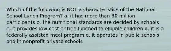 Which of the following is NOT a characteristics of the National School Lunch Program? a. it has more than 30 million participants b. the nutritional standards are decided by schools c. it provides low-cost or free lunched to eligible children d. it is a federally assisted meal program e. it operates in public schools and in nonprofit private schools