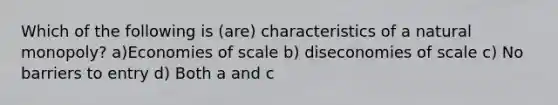 Which of the following is (are) characteristics of a natural monopoly? a)Economies of scale b) diseconomies of scale c) No barriers to entry d) Both a and c