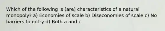 Which of the following is (are) characteristics of a natural monopoly? a) Economies of scale b) Diseconomies of scale c) No barriers to entry d) Both a and c