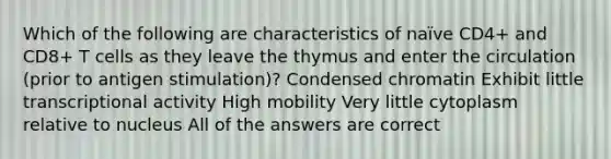 Which of the following are characteristics of naïve CD4+ and CD8+ T cells as they leave the thymus and enter the circulation (prior to antigen stimulation)? Condensed chromatin Exhibit little transcriptional activity High mobility Very little cytoplasm relative to nucleus All of the answers are correct