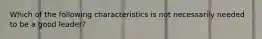 Which of the following characteristics is not necessarily needed to be a good leader?