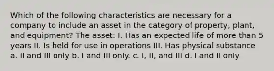 Which of the following characteristics are necessary for a company to include an asset in the category of property, plant, and equipment? The asset: I. Has an expected life of more than 5 years II. Is held for use in operations III. Has physical substance a. II and III only b. I and III only. c. I, II, and III d. I and II only