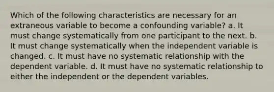 Which of the following characteristics are necessary for an extraneous variable to become a confounding variable? a. It must change systematically from one participant to the next. b. It must change systematically when the independent variable is changed. c. It must have no systematic relationship with the dependent variable. d. It must have no systematic relationship to either the independent or the dependent variables.