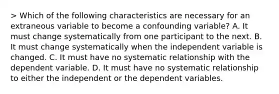 > Which of the following characteristics are necessary for an extraneous variable to become a confounding variable? A. It must change systematically from one participant to the next. B. It must change systematically when the independent variable is changed. C. It must have no systematic relationship with the dependent variable. D. It must have no systematic relationship to either the independent or the dependent variables.