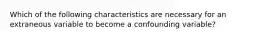 Which of the following characteristics are necessary for an extraneous variable to become a confounding variable?