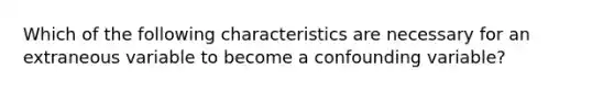 Which of the following characteristics are necessary for an extraneous variable to become a confounding variable?