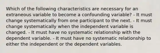 Which of the following characteristics are necessary for an extraneous variable to become a confounding variable? - It must change systematically from one participant to the next. - It must change systematically when the independent variable is changed. - It must have no systematic relationship with the dependent variable. - It must have no systematic relationship to either the independent or the dependent variables.