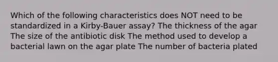 Which of the following characteristics does NOT need to be standardized in a Kirby-Bauer assay? The thickness of the agar The size of the antibiotic disk The method used to develop a bacterial lawn on the agar plate The number of bacteria plated