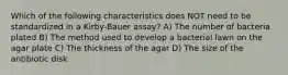 Which of the following characteristics does NOT need to be standardized in a Kirby-Bauer assay? A) The number of bacteria plated B) The method used to develop a bacterial lawn on the agar plate C) The thickness of the agar D) The size of the antibiotic disk