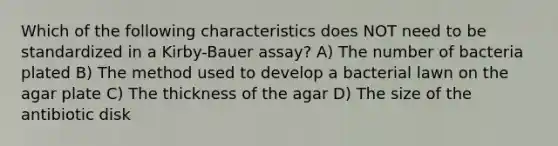 Which of the following characteristics does NOT need to be standardized in a Kirby-Bauer assay? A) The number of bacteria plated B) The method used to develop a bacterial lawn on the agar plate C) The thickness of the agar D) The size of the antibiotic disk