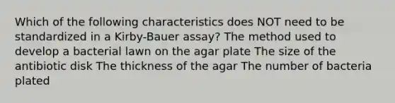 Which of the following characteristics does NOT need to be standardized in a Kirby-Bauer assay? The method used to develop a bacterial lawn on the agar plate The size of the antibiotic disk The thickness of the agar The number of bacteria plated