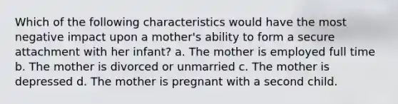 Which of the following characteristics would have the most negative impact upon a mother's ability to form a secure attachment with her infant? a. The mother is employed full time b. The mother is divorced or unmarried c. The mother is depressed d. The mother is pregnant with a second child.