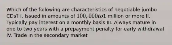 Which of the following are characteristics of negotiable jumbo CDs? I. Issued in amounts of 100,000 to1 million or more II. Typically pay interest on a monthly basis III. Always mature in one to two years with a prepayment penalty for early withdrawal IV. Trade in the secondary market